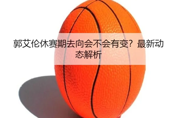 郭艾伦休赛期去向会不会有变？最新动态解析